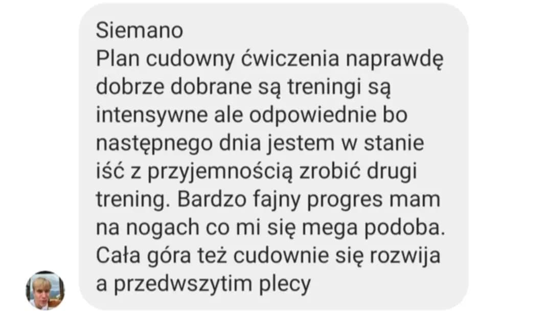 Opinia podopiecznego: „Siemano. Plan cudowny ćwiczenia naprawdę dobrze dobrane są treningi są intensywne ale odpowiednie bo następnego dnia jestem w stanie iść z przyjemnością zrobić drugi trening. Bardzo fajny progres mam na nogach co mi się mega podoba. Cała góra też cudownie się rozwija a przedwszytim plecy”