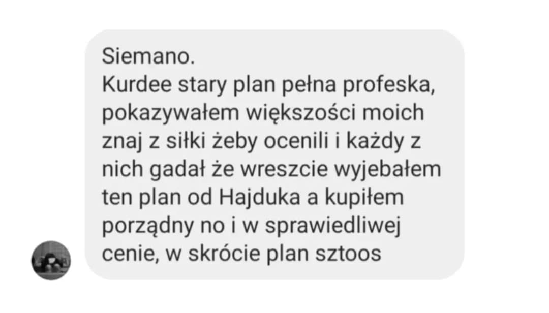 Opinia podopiecznego: „Siemano. Kurdee stary plan pełna profeska, pokazywałem większości moich znaj z siłki żeby ocenili i każdy z nich gadał że wreszcie wyjebałem ten plan od Hajduka a kupiłem porządny no i w sprawiedliwej cenie, w skrócie plan sztoos”