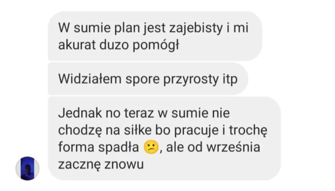 Opinia podopiecznego: „W sumie plan jest zajebisty i mi akurat duzo pomógł. Widziałem spore przyrosty itp. Jednak no teraz w sumie nie chodzę na siłke bo pracuje i trochę forma spadła 😕, ale od września zacznę znowu”